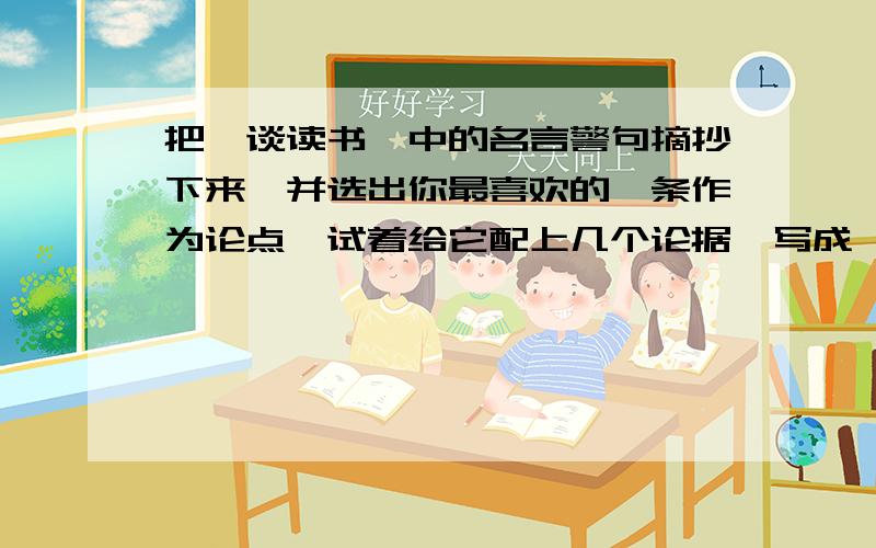 把《谈读书》中的名言警句摘抄下来,并选出你最喜欢的一条作为论点,试着给它配上几个论据,写成一篇议论文