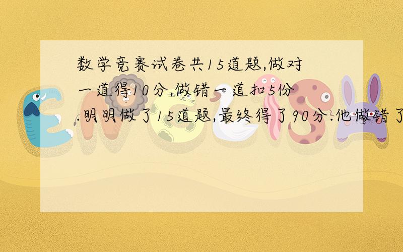 数学竞赛试卷共15道题,做对一道得10分,做错一道扣5份.明明做了15道题,最终得了90分.他做错了几道题