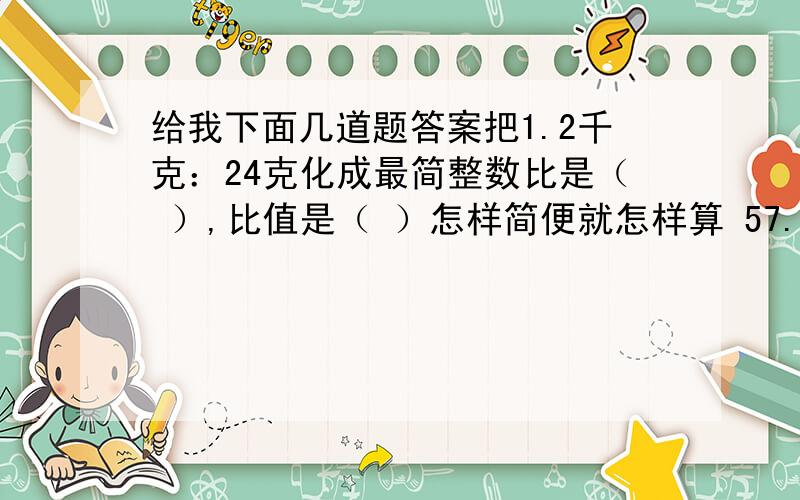 给我下面几道题答案把1.2千克：24克化成最简整数比是（ ）,比值是（ ）怎样简便就怎样算 57.5—4.25—15.7