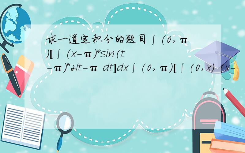 求一道定积分的题目∫(0,π)[∫(x-π)*sin(t-π)^2/t-π dt]dx∫(0,π)[∫(0,x) (x-