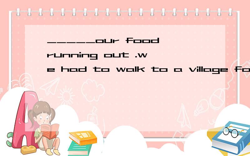 _____our food running out .we had to walk to a village for h