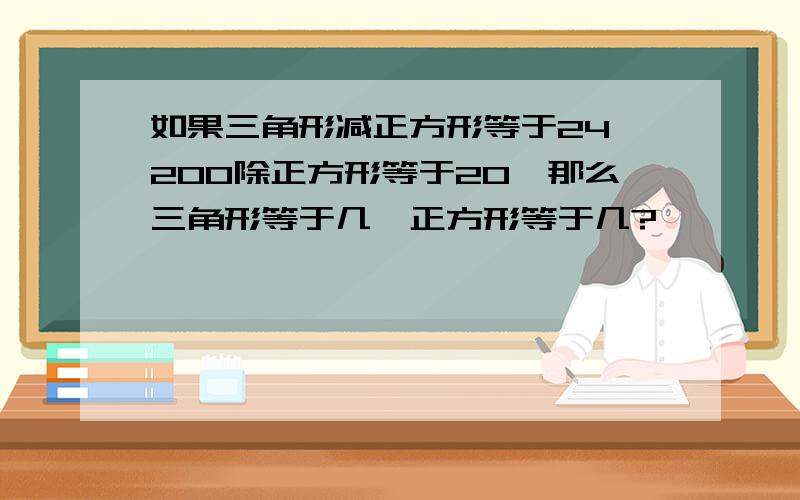 如果三角形减正方形等于24,200除正方形等于20,那么三角形等于几,正方形等于几?