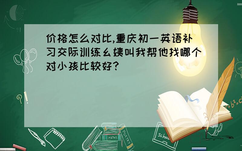 价格怎么对比,重庆初一英语补习交际训练幺姨叫我帮他找哪个对小孩比较好?