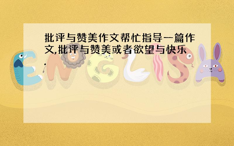 批评与赞美作文帮忙指导一篇作文,批评与赞美或者欲望与快乐.