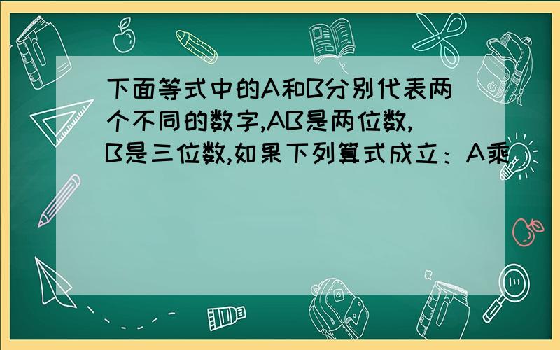 下面等式中的A和B分别代表两个不同的数字,AB是两位数,B是三位数,如果下列算式成立：A乘