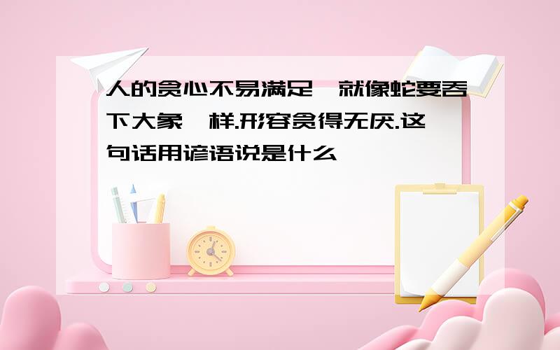 人的贪心不易满足,就像蛇要吞下大象一样.形容贪得无厌.这句话用谚语说是什么