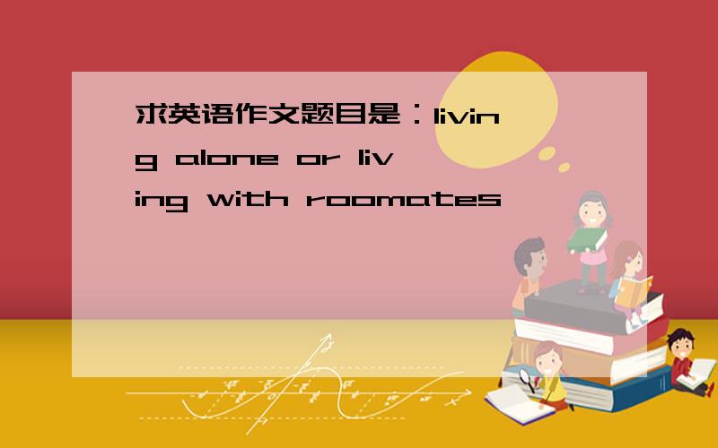 求英语作文题目是：living alone or living with roomates