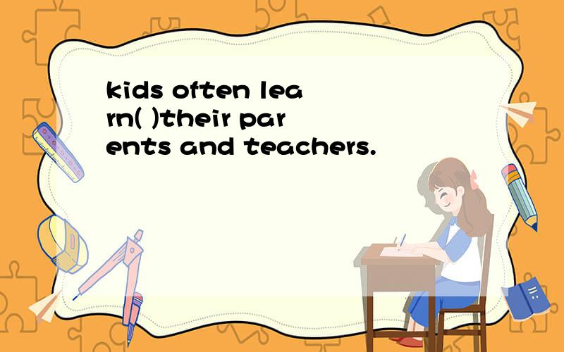 kids often learn( )their parents and teachers.