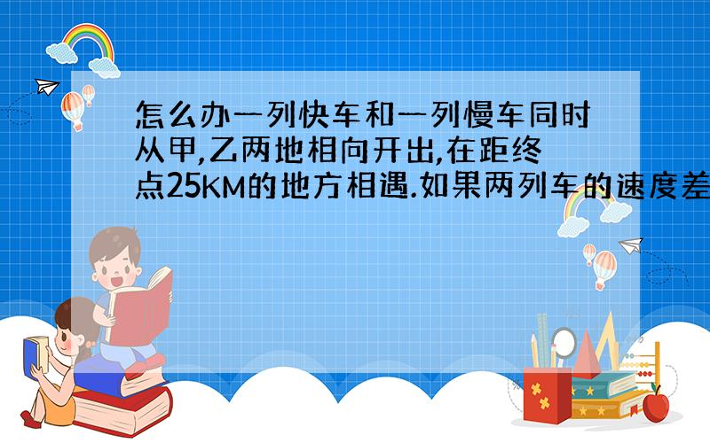 怎么办一列快车和一列慢车同时从甲,乙两地相向开出,在距终点25KM的地方相遇.如果两列车的速度差是10千米/小时,你能求