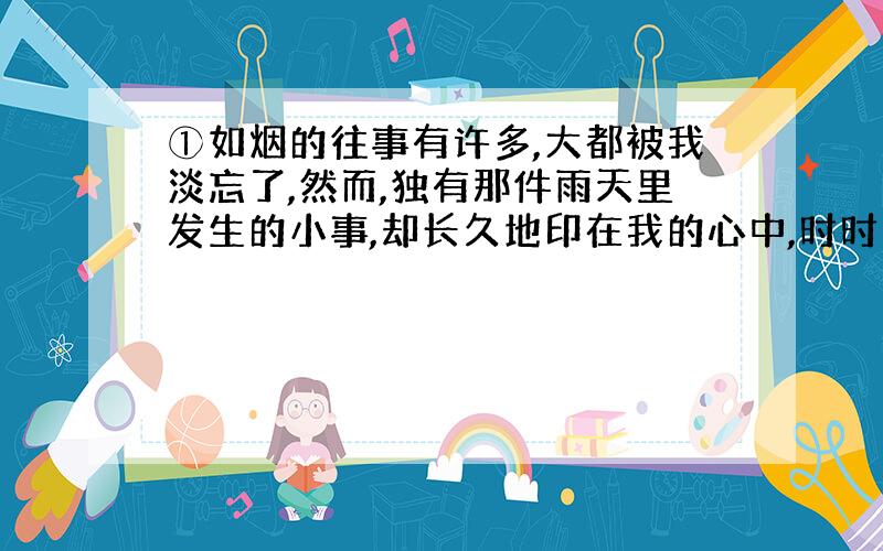 ①如烟的往事有许多,大都被我淡忘了,然而,独有那件雨天里发生的小事,却长久地印在我的心中,时时撞击着我的心,使我清醒,催