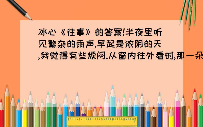 冰心《往事》的答案!半夜里听见繁杂的雨声,早起是浓阴的天,我觉得有些烦闷.从窗内往外看时,那一朵白莲已经谢了,白瓣儿小船