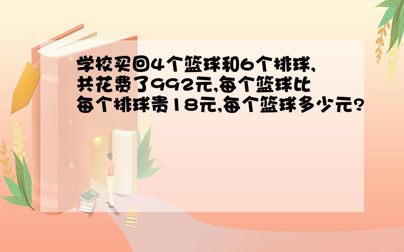 学校买回4个篮球和6个排球,共花费了992元,每个篮球比每个排球贵18元,每个篮球多少元?