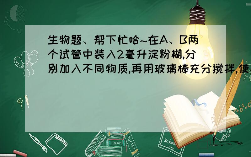 生物题、帮下忙哈~在A、B两个试管中装入2毫升淀粉糊,分别加入不同物质,再用玻璃棒充分搅拌,使其充分混合（A：37℃ 2