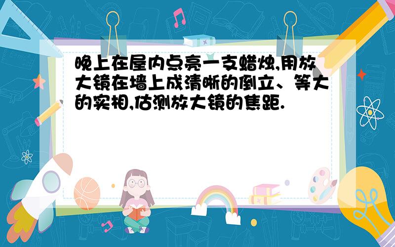 晚上在屋内点亮一支蜡烛,用放大镜在墙上成清晰的倒立、等大的实相,估测放大镜的焦距.