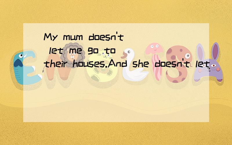 My mum doesn't let me go to their houses.And she doesn't let