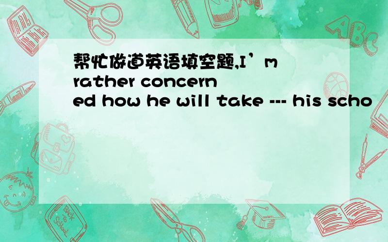 帮忙做道英语填空题,I’m rather concerned how he will take --- his scho