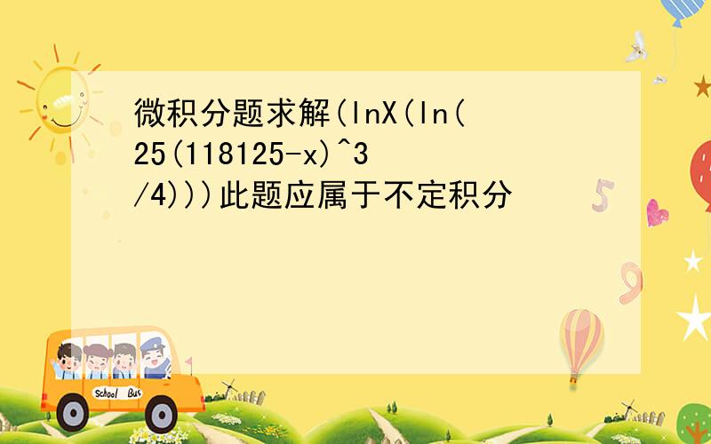 微积分题求解(lnX(ln(25(118125-x)^3/4)))此题应属于不定积分