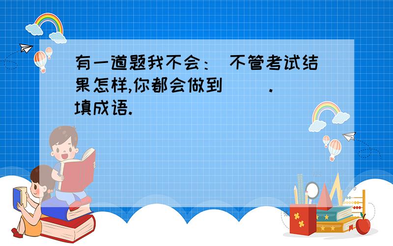 有一道题我不会： 不管考试结果怎样,你都会做到（ ）. 填成语.