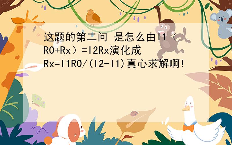 这题的第二问 是怎么由I1（R0+Rx）=I2Rx演化成Rx=I1R0/(I2-I1)真心求解啊!