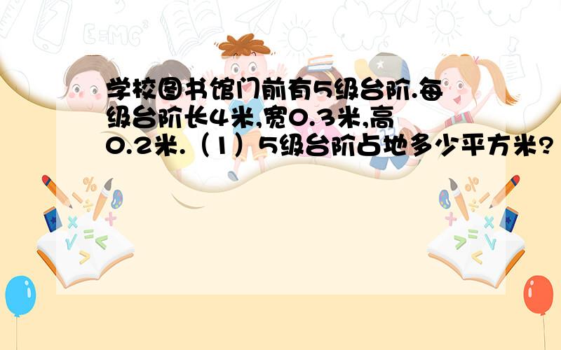 学校图书馆门前有5级台阶.每级台阶长4米,宽0.3米,高0.2米.（1）5级台阶占地多少平方米?（2）