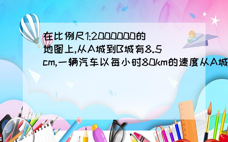 在比例尺1:2000000的地图上,从A城到B城有8.5cm,一辆汽车以每小时80km的速度从A城