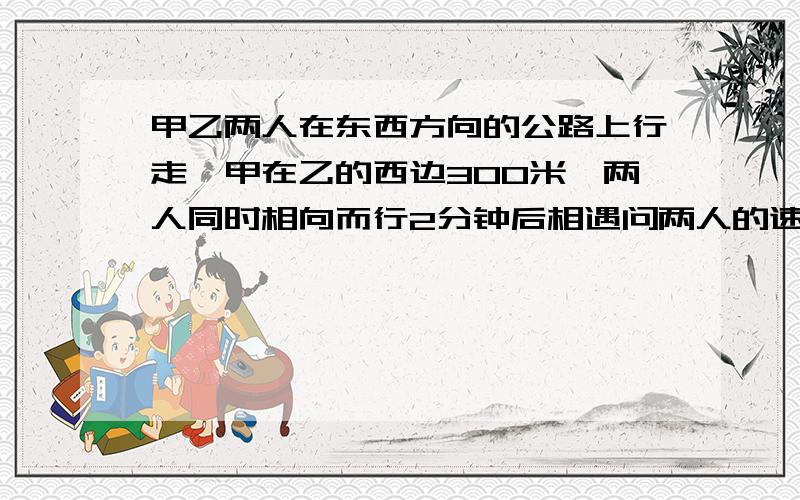 甲乙两人在东西方向的公路上行走,甲在乙的西边300米,两人同时相向而行2分钟后相遇问两人的速度是多少