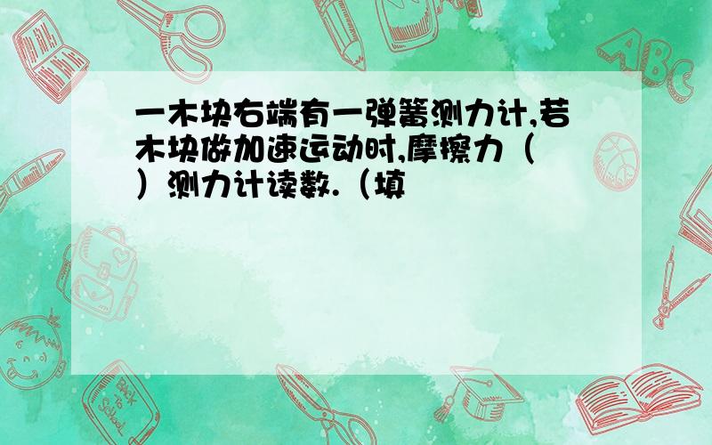 一木块右端有一弹簧测力计,若木块做加速运动时,摩擦力（ ）测力计读数.（填