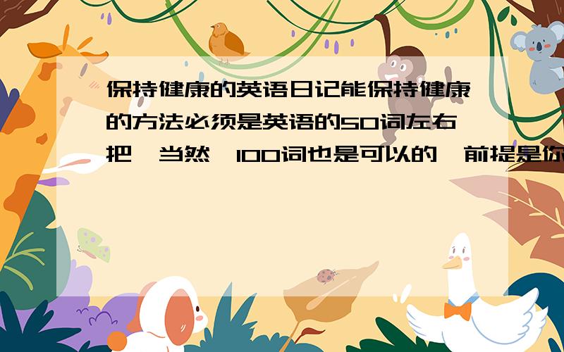 保持健康的英语日记能保持健康的方法必须是英语的50词左右把,当然,100词也是可以的,前提是你能自己写下去要自己写的,不