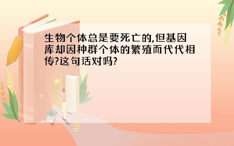 生物个体总是要死亡的,但基因库却因种群个体的繁殖而代代相传?这句话对吗?