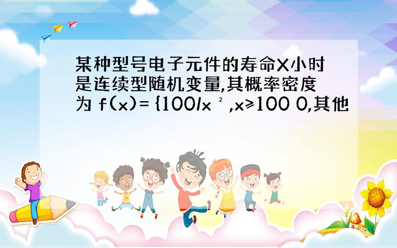 某种型号电子元件的寿命X小时是连续型随机变量,其概率密度为 f(x)= {100/x²,x≥100 0,其他