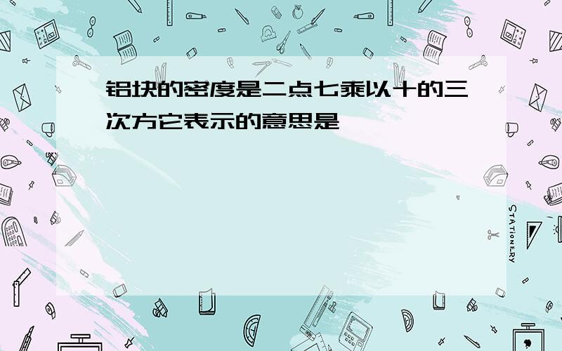 铝块的密度是二点七乘以十的三次方它表示的意思是