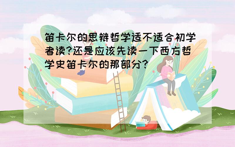 笛卡尔的思辩哲学适不适合初学者读?还是应该先读一下西方哲学史笛卡尔的那部分?