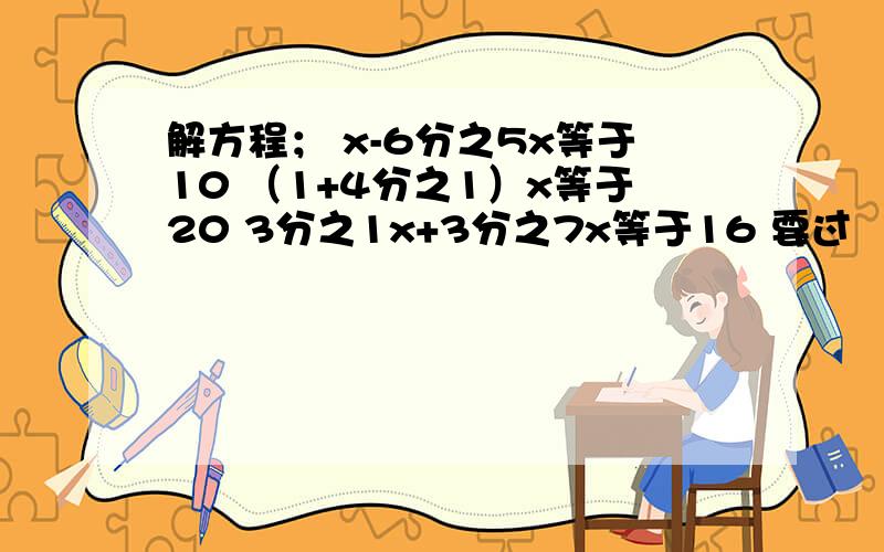 解方程； x-6分之5x等于10 （1+4分之1）x等于20 3分之1x+3分之7x等于16 要过