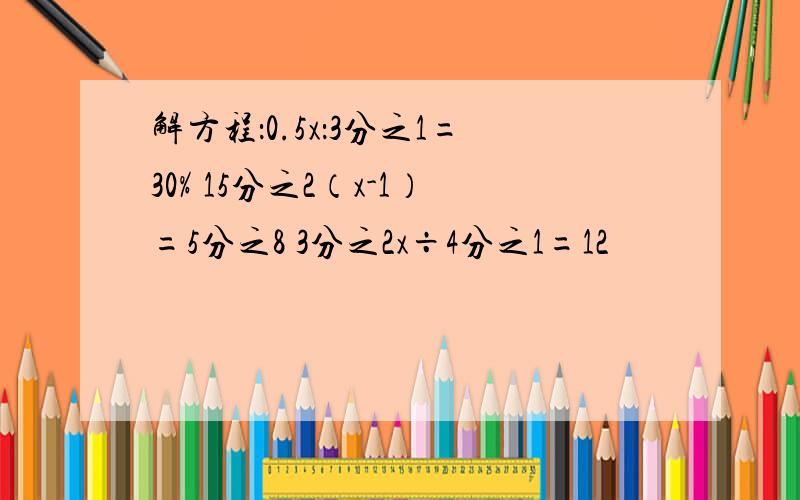 解方程：0.5x：3分之1=30% 15分之2（x-1）=5分之8 3分之2x÷4分之1=12