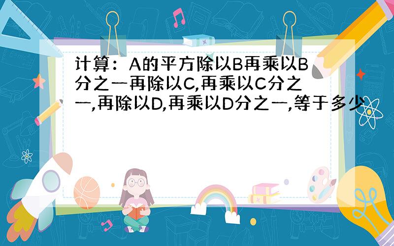 计算：A的平方除以B再乘以B分之一再除以C,再乘以C分之一,再除以D,再乘以D分之一,等于多少