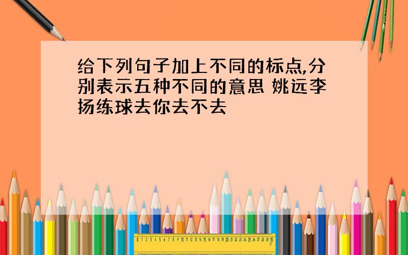 给下列句子加上不同的标点,分别表示五种不同的意思 姚远李扬练球去你去不去