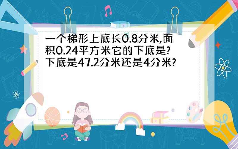 一个梯形上底长0.8分米,面积0.24平方米它的下底是?下底是47.2分米还是4分米?