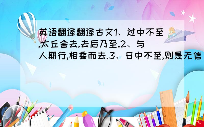 英语翻译翻译古文1、过中不至,太丘舍去,去后乃至.2、与人期行,相委而去.3、日中不至,则是无信；对子骂父,则是无礼.