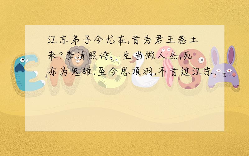 江东弟子今尤在,肯为君王卷土来?李清照诗：生当做人杰,死亦为鬼雄.至今思项羽,不肯过江东.