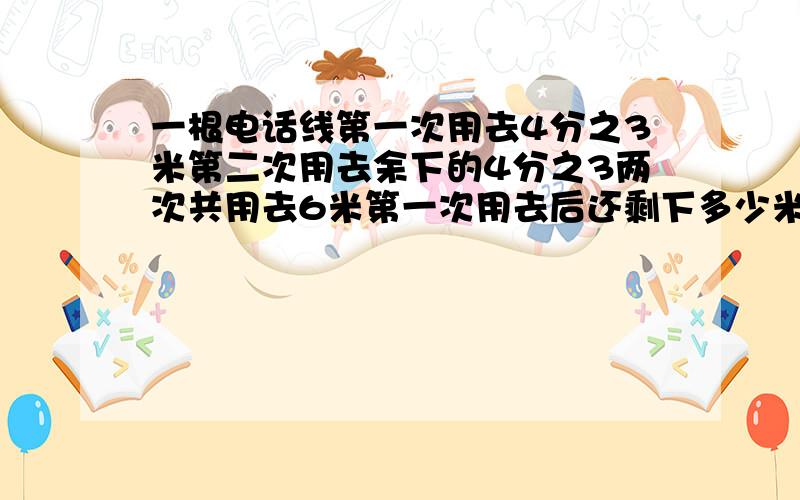 一根电话线第一次用去4分之3米第二次用去余下的4分之3两次共用去6米第一次用去后还剩下多少米 是不是7米?