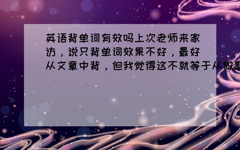 英语背单词有效吗上次老师来家访，说只背单词效果不好，最好从文章中背，但我觉得这不就等于从做题目中学知识点，主次颠倒。但是