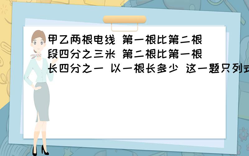 甲乙两根电线 第一根比第二根段四分之三米 第二根比第一根长四分之一 以一根长多少 这一题只列式不计算