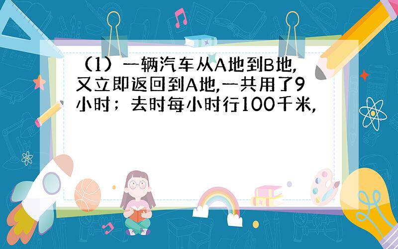 （1）一辆汽车从A地到B地,又立即返回到A地,一共用了9小时；去时每小时行100千米,