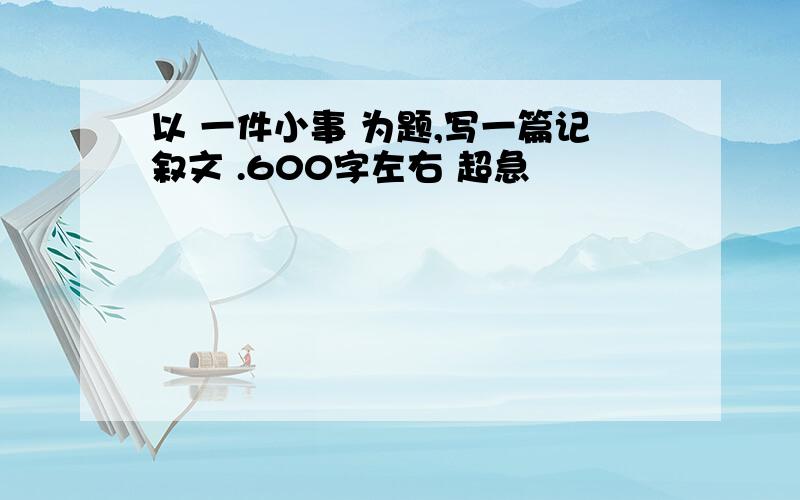 以 一件小事 为题,写一篇记叙文 .600字左右 超急