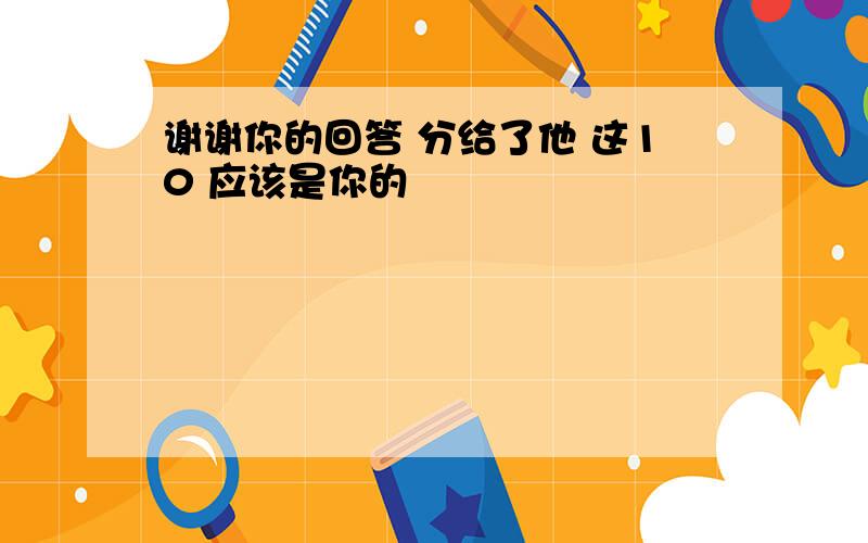 谢谢你的回答 分给了他 这10 应该是你的