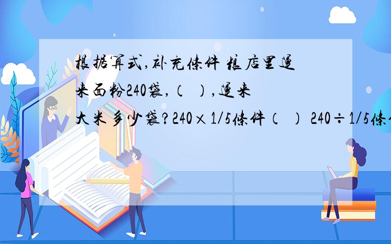 根据算式,补充条件 粮店里运来面粉240袋,（ ）,运来大米多少袋?240×1／5条件（ ） 240÷1／5条件（