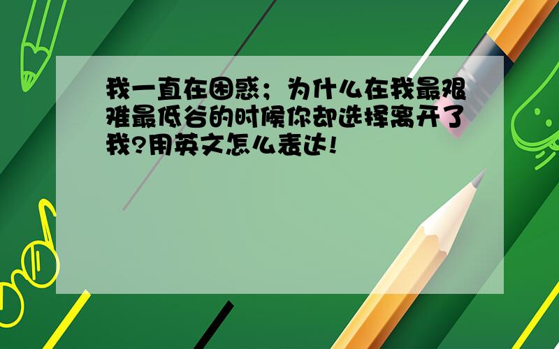 我一直在困惑；为什么在我最艰难最低谷的时候你却选择离开了我?用英文怎么表达!