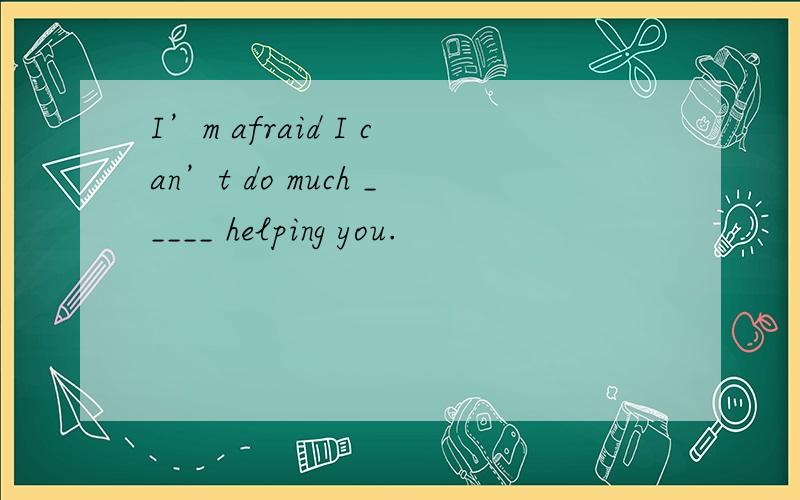 I’m afraid I can’t do much _____ helping you.