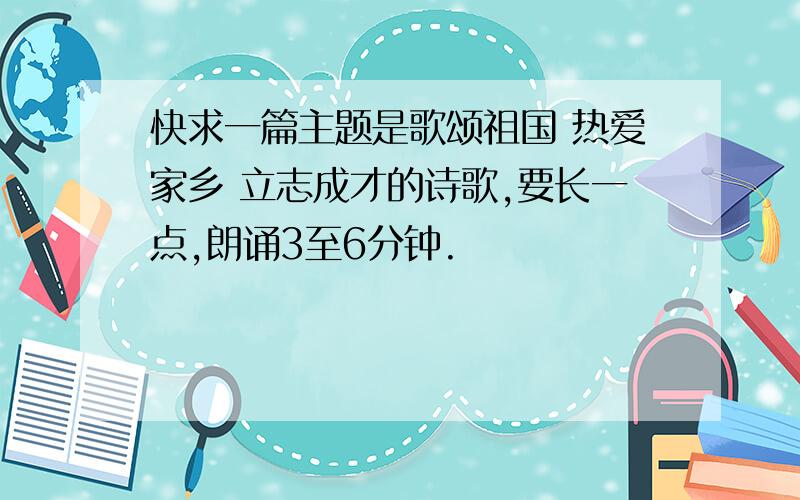 快求一篇主题是歌颂祖国 热爱家乡 立志成才的诗歌,要长一点,朗诵3至6分钟.