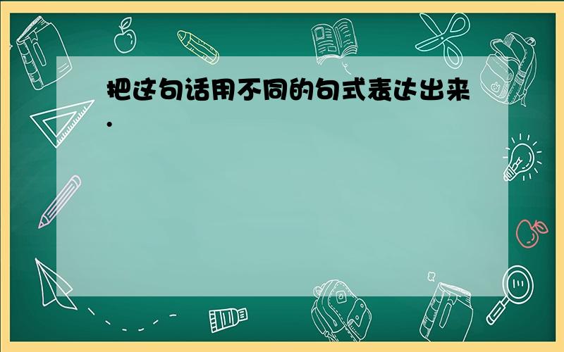 把这句话用不同的句式表达出来.